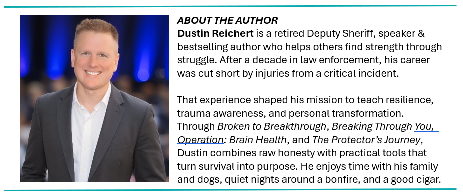 ABOUT THE AUTHOR Dustin Reichert is a retired Deputy Sheriff, speaker & bestselling author who helps others find strength through struggle. After a decade in law enforcement, his career was cut short by injuries from a critical incident. That experience shaped his mission to teach resilience, trauma awareness, and personal transformation. Through Broken to Breakthrough, Breaking Through You, Operation: Brain Health, and The Protector’s Journey, Dustin combines raw honesty with practical tools that turn survival into purpose. He enjoys time with his family and dogs, quiet nights around a bonfire, and a good cigar.