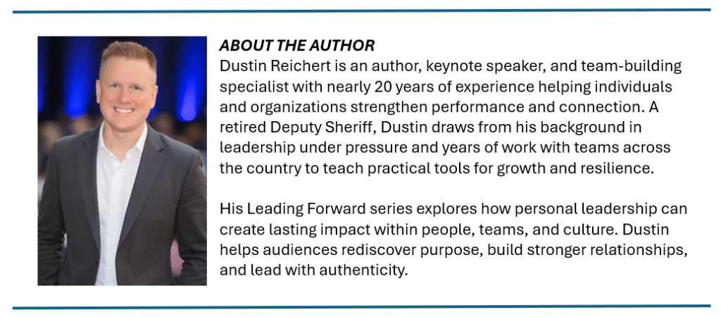ABOUT THE AUTHOR Dustin Reichert is an author, keynote speaker, and team-building specialist with nearly 20 years of experience helping individuals and organizations strengthen performance and connection. A retired Deputy Sheriff, Dustin draws from his background in leadership under pressure and years of work with teams across the country to teach practical tools for growth and resilience. His Leading Forward series explores how personal leadership can create lasting impact within people, teams, and culture. Dustin helps audiences rediscover purpose, build stronger relationships, and lead with authenticity.